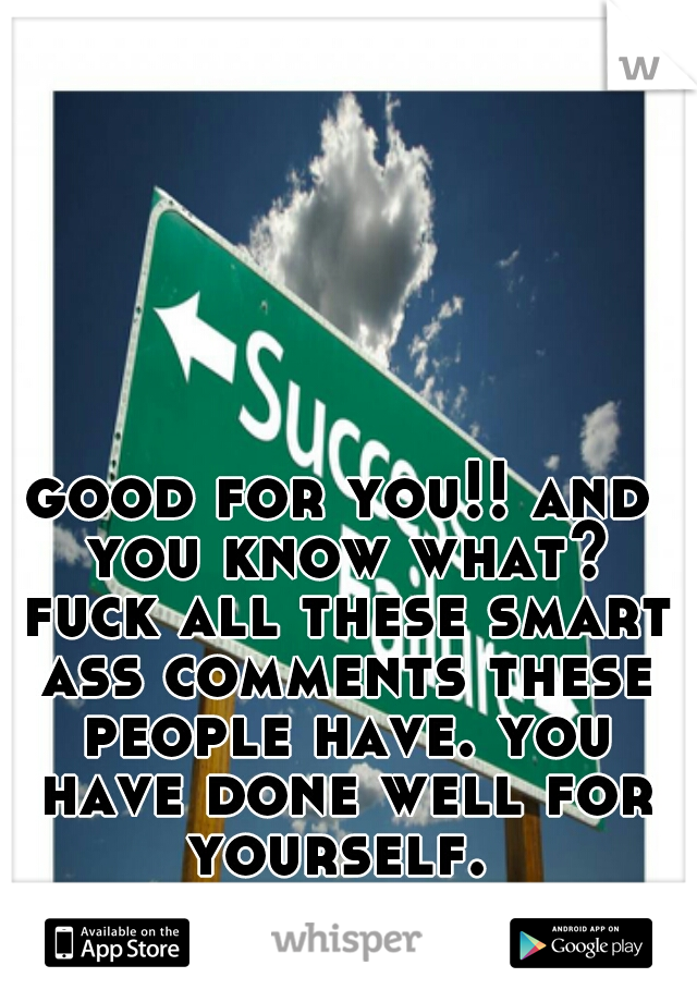 good for you!! and you know what? fuck all these smart ass comments these people have. you have done well for yourself. 