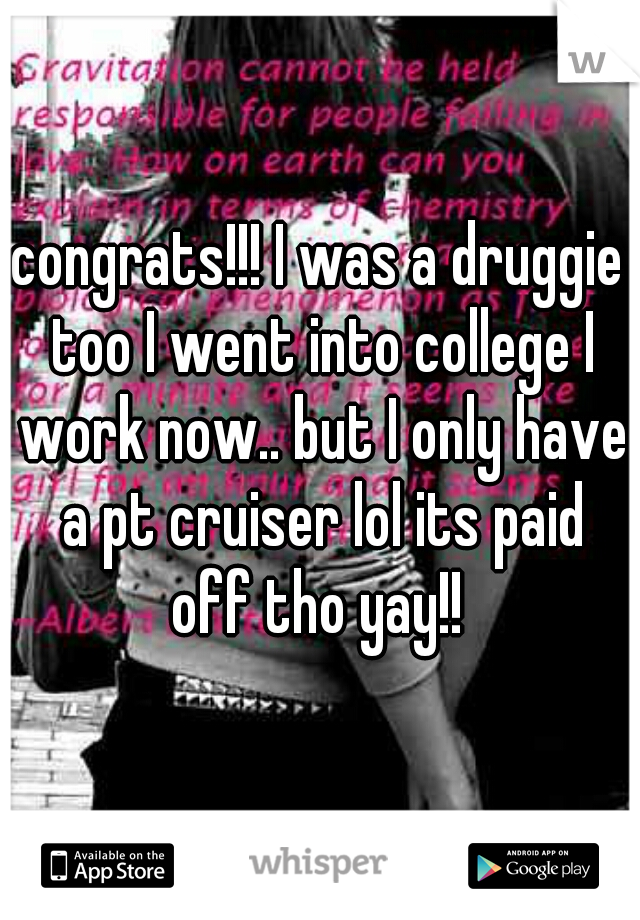 congrats!!! I was a druggie too I went into college I work now.. but I only have a pt cruiser lol its paid off tho yay!! 