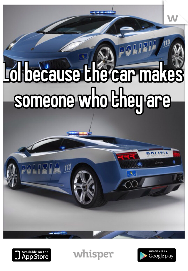 Lol because the car makes someone who they are