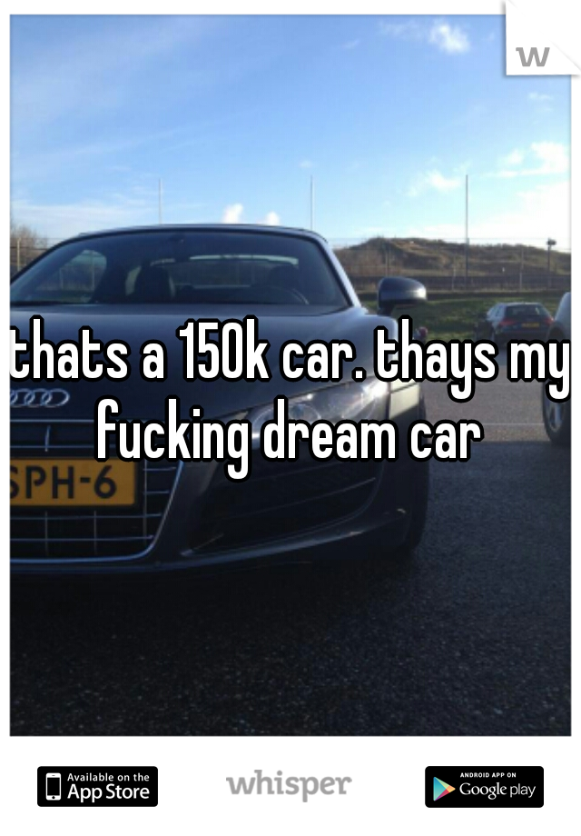 thats a 150k car. thays my fucking dream car 
