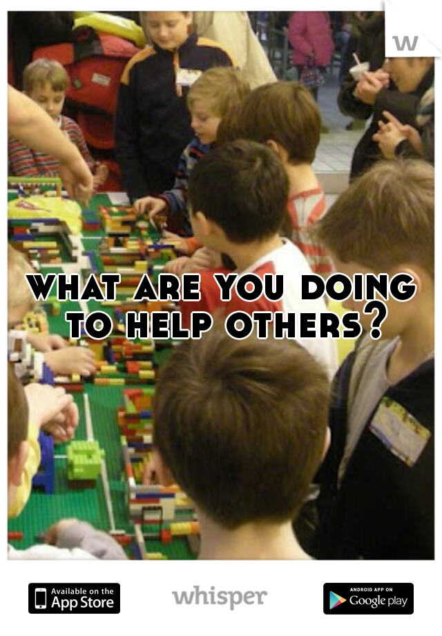 what are you doing to help others?