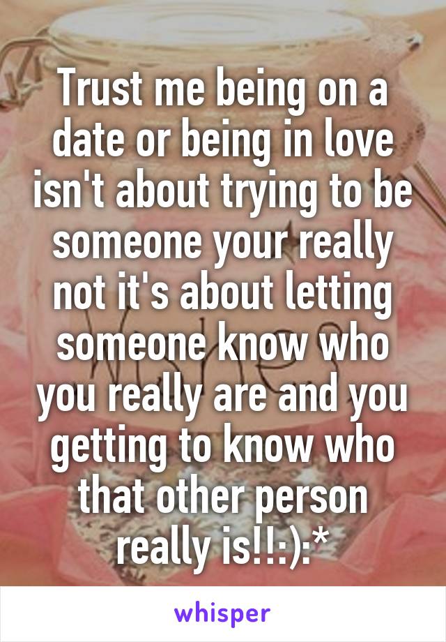 Trust me being on a date or being in love isn't about trying to be someone your really not it's about letting someone know who you really are and you getting to know who that other person really is!!:):*