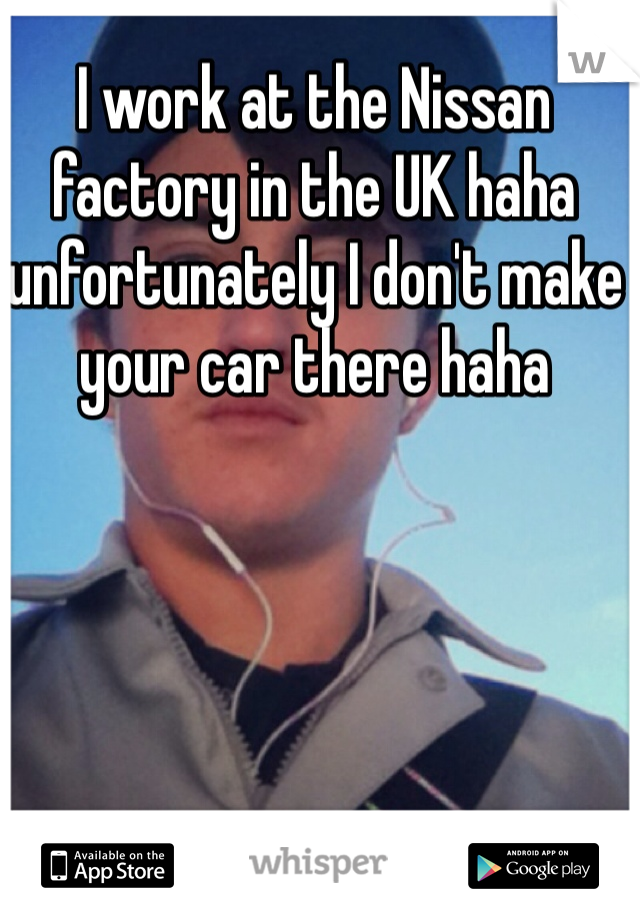 I work at the Nissan factory in the UK haha unfortunately I don't make your car there haha