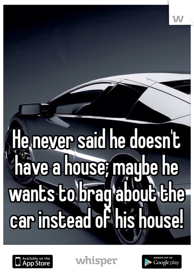 He never said he doesn't have a house; maybe he wants to brag about the car instead of his house!
