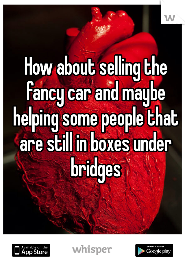 How about selling the fancy car and maybe helping some people that are still in boxes under bridges 