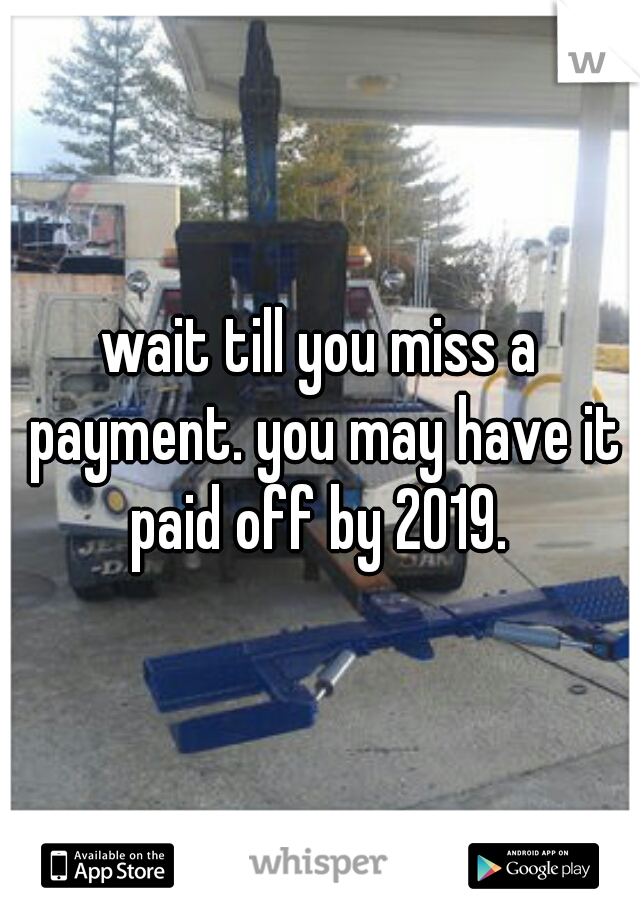 wait till you miss a payment. you may have it paid off by 2019. 