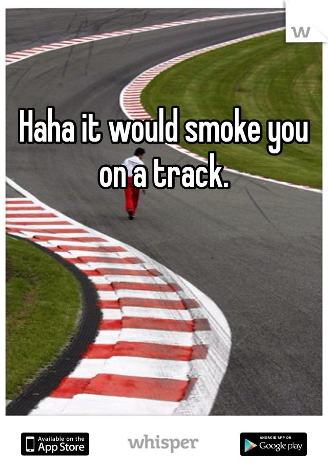 Haha it would smoke you on a track. 