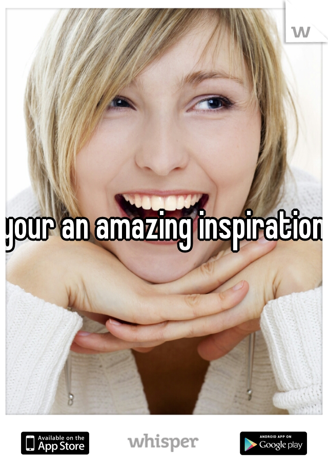 your an amazing inspiration
