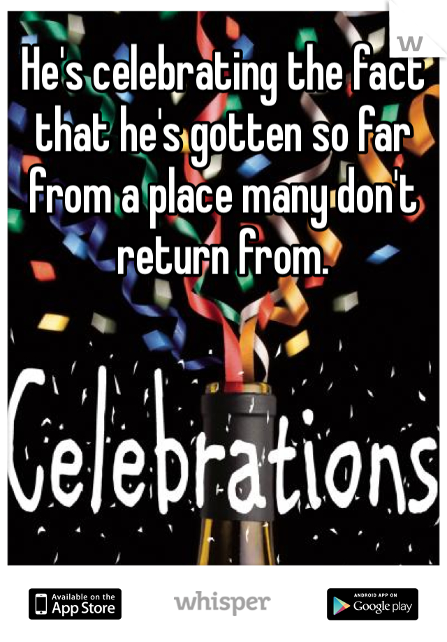 He's celebrating the fact that he's gotten so far from a place many don't return from. 