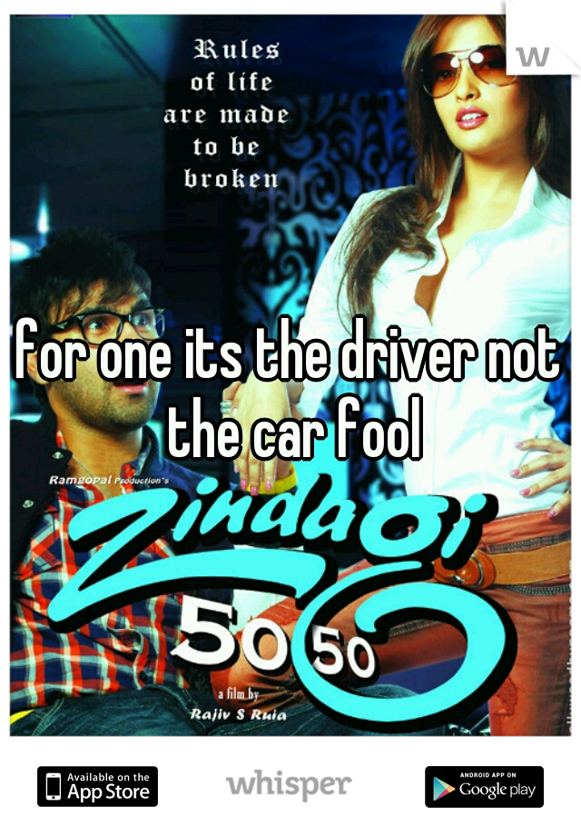 for one its the driver not the car fool