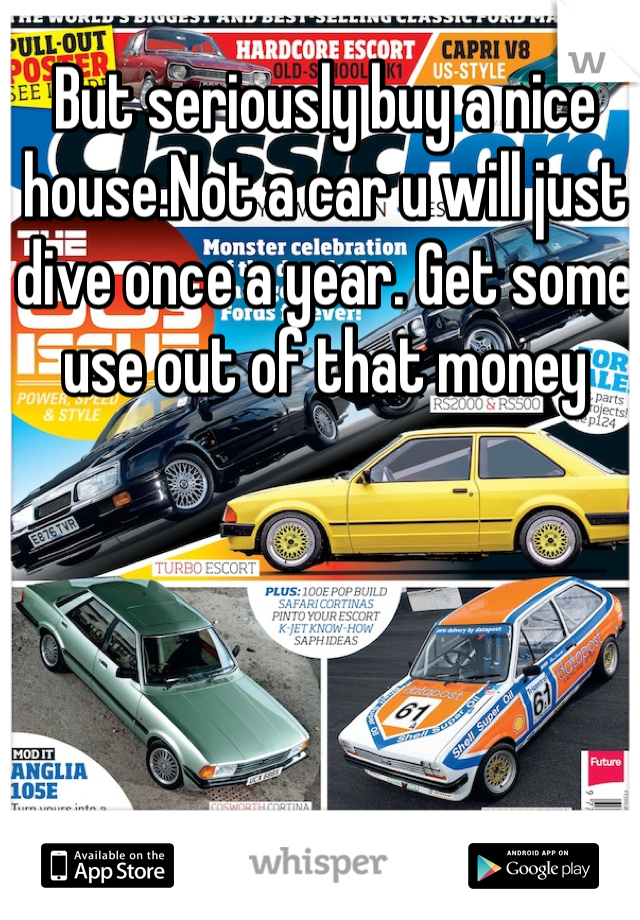 But seriously buy a nice house.Not a car u will just dive once a year. Get some use out of that money