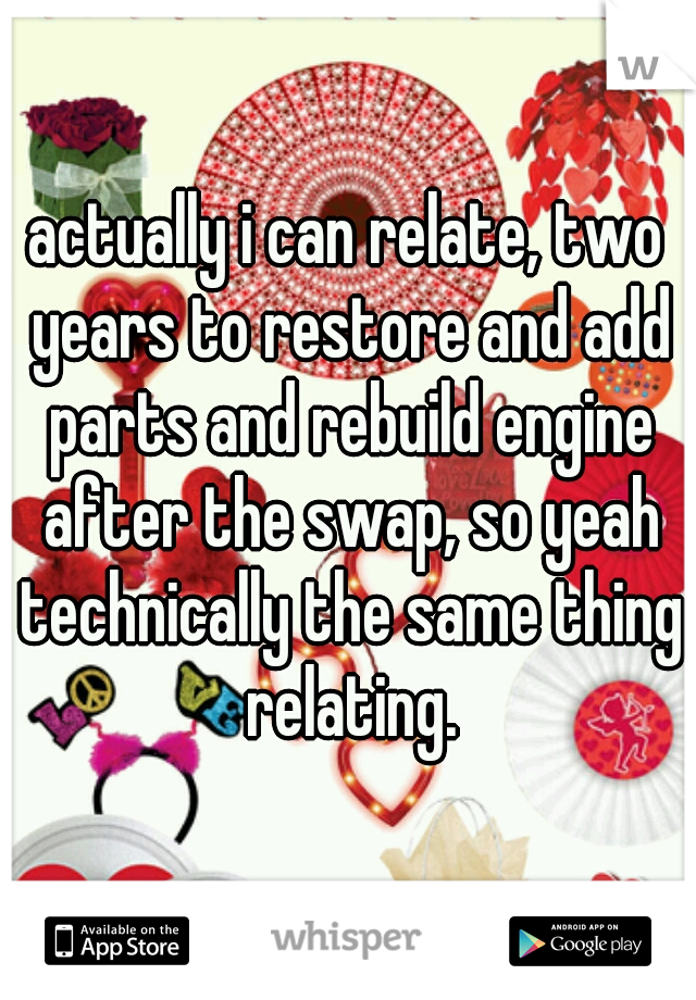 actually i can relate, two years to restore and add parts and rebuild engine after the swap, so yeah technically the same thing relating.