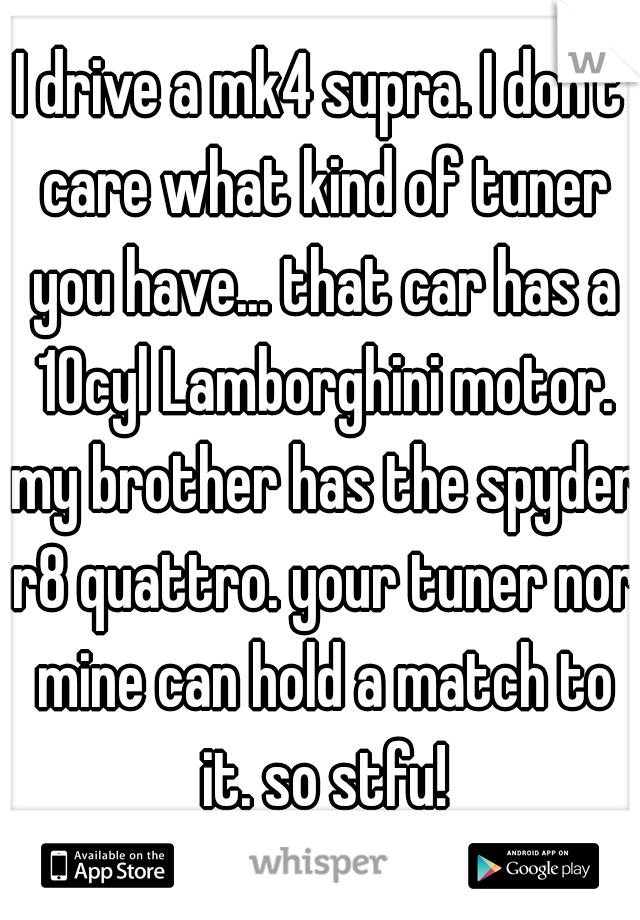 I drive a mk4 supra. I don't care what kind of tuner you have... that car has a 10cyl Lamborghini motor. my brother has the spyder r8 quattro. your tuner nor mine can hold a match to it. so stfu!