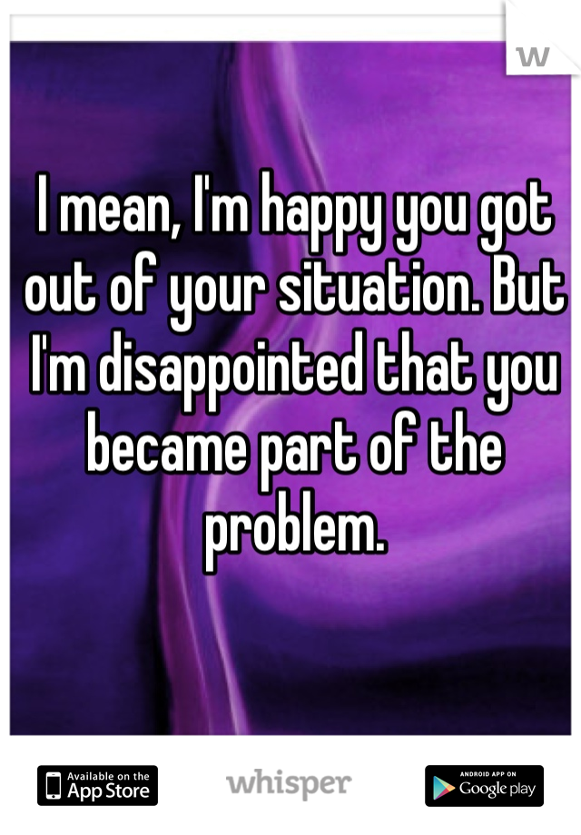 I mean, I'm happy you got out of your situation. But I'm disappointed that you became part of the problem. 
