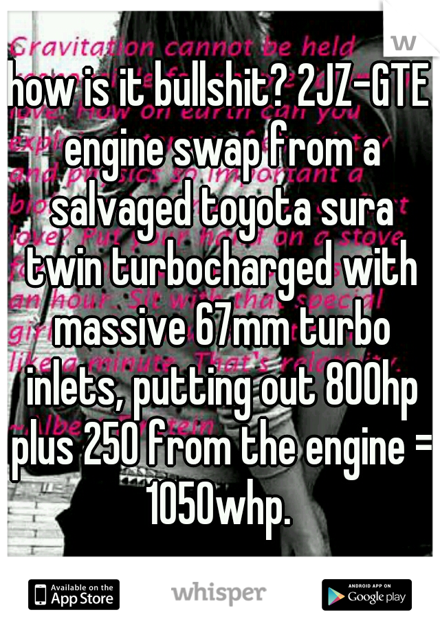how is it bullshit? 2JZ-GTE engine swap from a salvaged toyota sura twin turbocharged with massive 67mm turbo inlets, putting out 800hp plus 250 from the engine = 1050whp. 