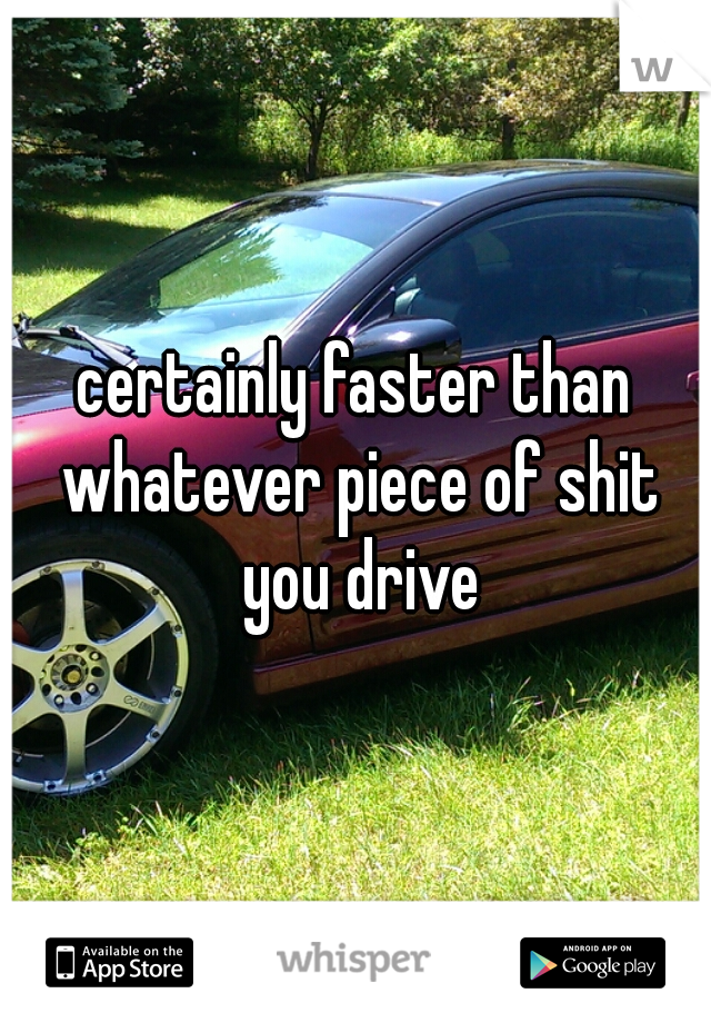 certainly faster than whatever piece of shit you drive