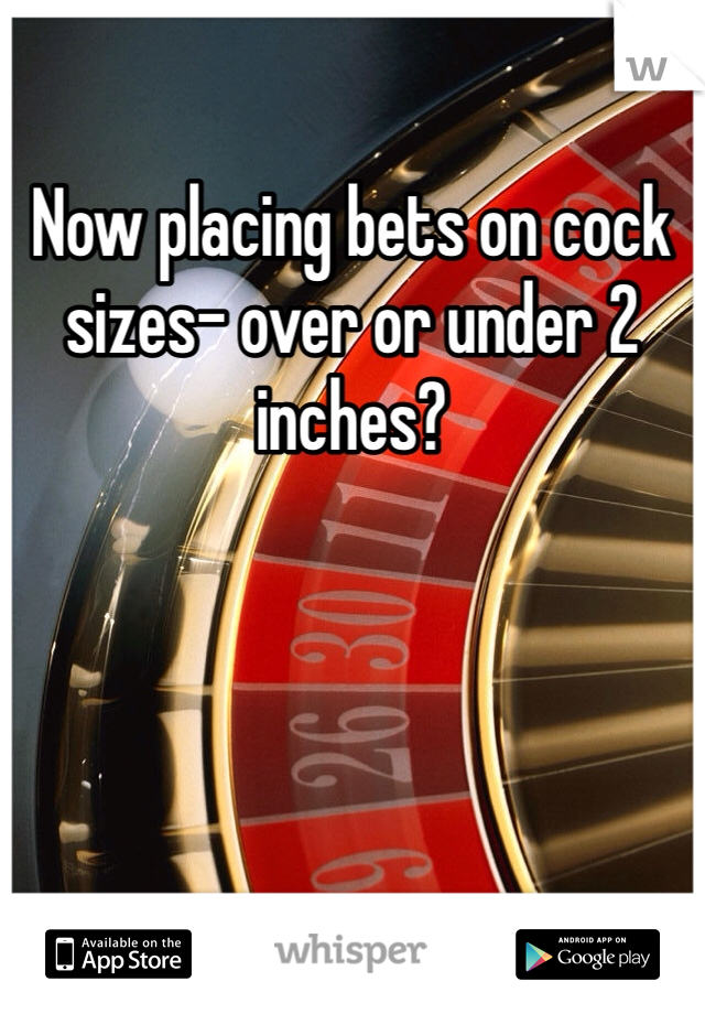 Now placing bets on cock sizes- over or under 2 inches?