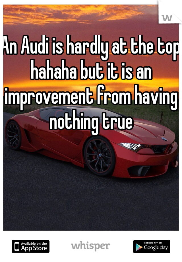 An Audi is hardly at the top hahaha but it is an improvement from having nothing true 