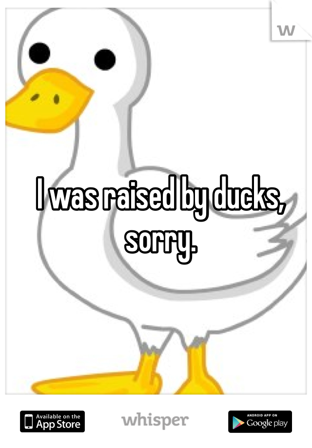 I was raised by ducks, sorry.