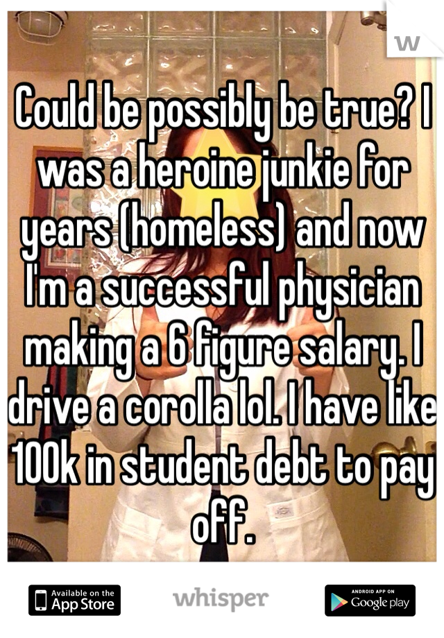 Could be possibly be true? I was a heroine junkie for years (homeless) and now I'm a successful physician making a 6 figure salary. I drive a corolla lol. I have like 100k in student debt to pay off. 
