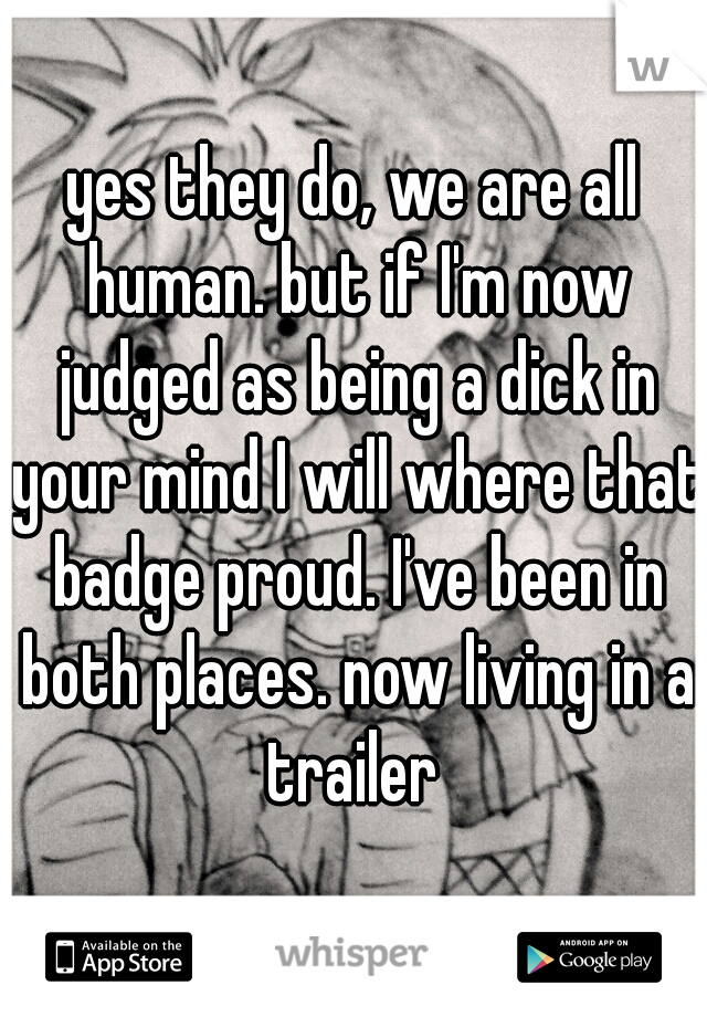 yes they do, we are all human. but if I'm now judged as being a dick in your mind I will where that badge proud. I've been in both places. now living in a trailer 