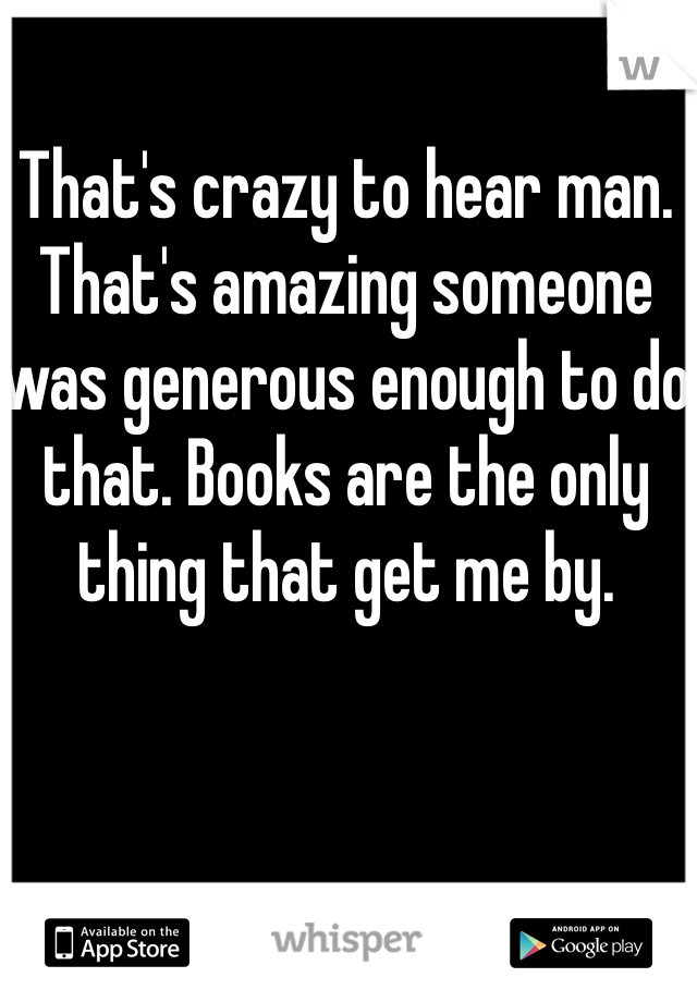 That's crazy to hear man. That's amazing someone was generous enough to do that. Books are the only thing that get me by.