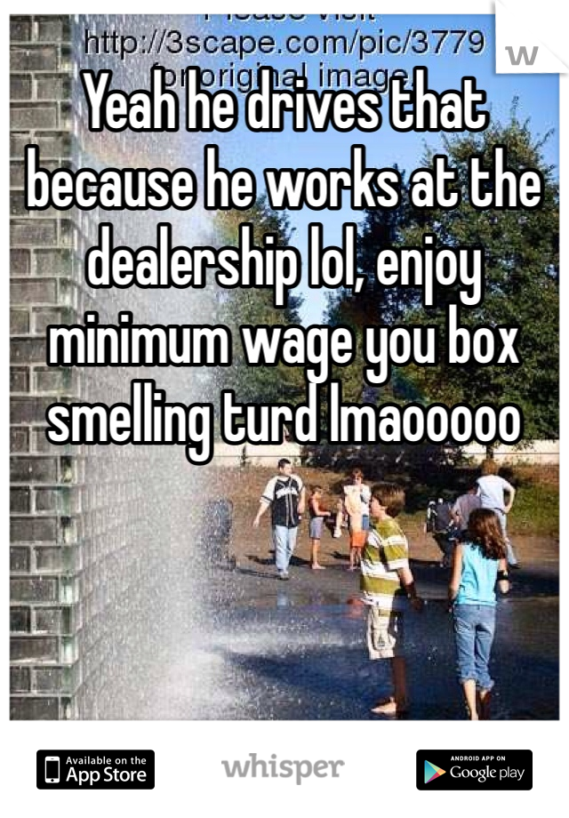 Yeah he drives that because he works at the dealership lol, enjoy minimum wage you box smelling turd lmaooooo