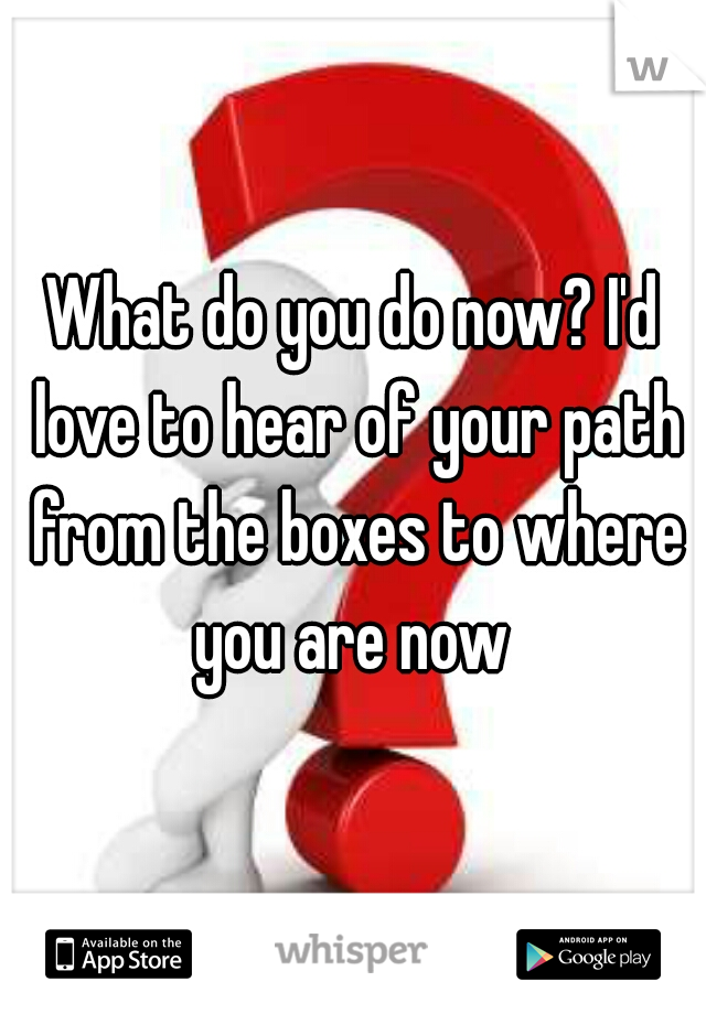 What do you do now? I'd love to hear of your path from the boxes to where you are now 