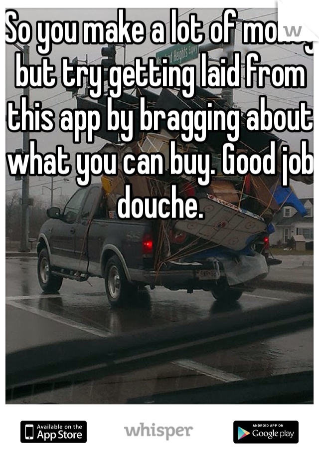 So you make a lot of money but try getting laid from this app by bragging about what you can buy. Good job douche.
