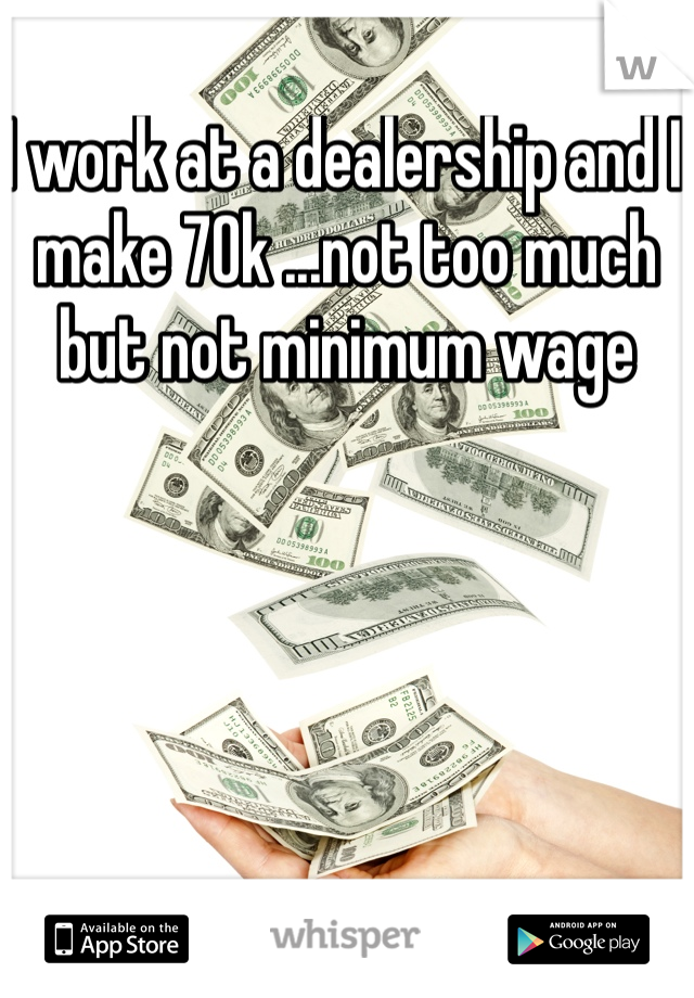 I work at a dealership and I make 70k ...not too much but not minimum wage 