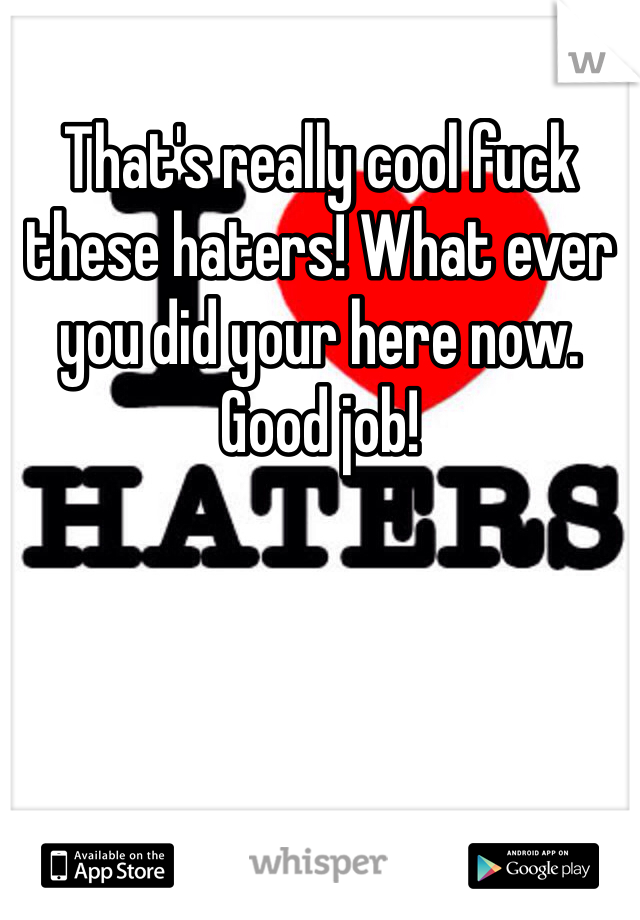 That's really cool fuck these haters! What ever you did your here now. Good job!