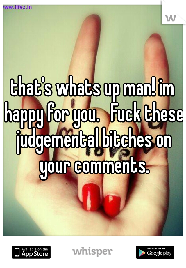 that's whats up man! im happy for you.   Fuck these judgemental bitches on your comments.