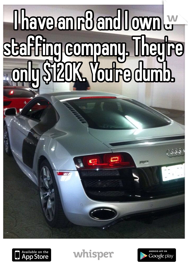 I have an r8 and I own a staffing company. They're only $120K. You're dumb.
