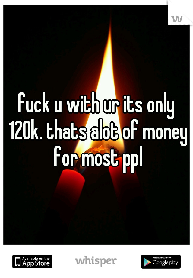 fuck u with ur its only 120k. thats alot of money for most ppl