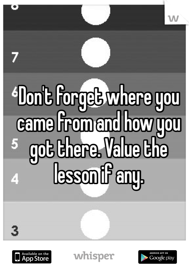 Don't forget where you came from and how you got there. Value the lesson if any. 