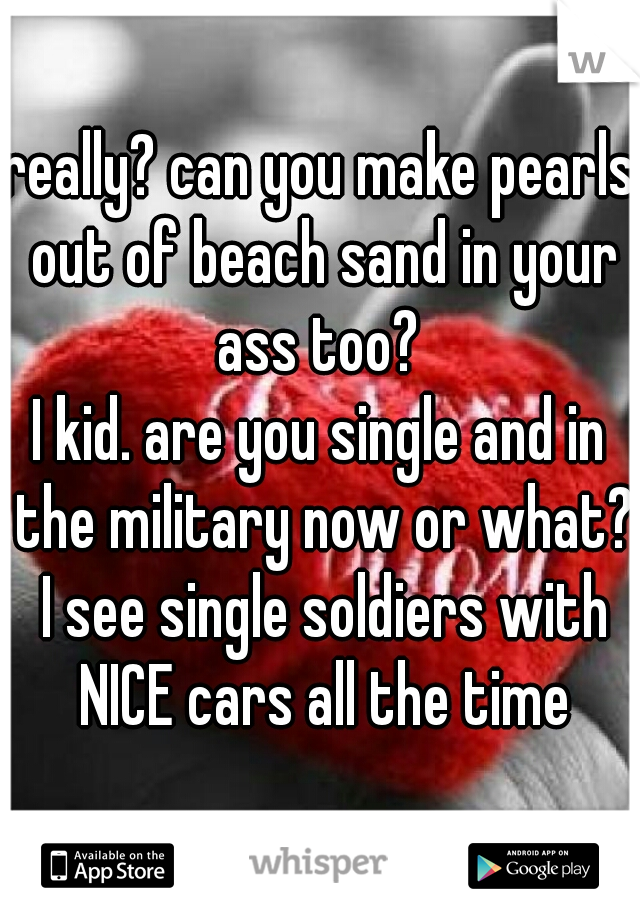 really? can you make pearls out of beach sand in your ass too? 
I kid. are you single and in the military now or what? I see single soldiers with NICE cars all the time