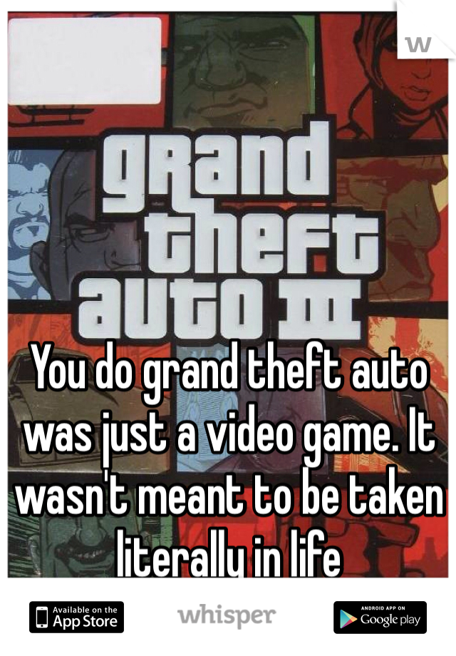 You do grand theft auto was just a video game. It wasn't meant to be taken literally in life