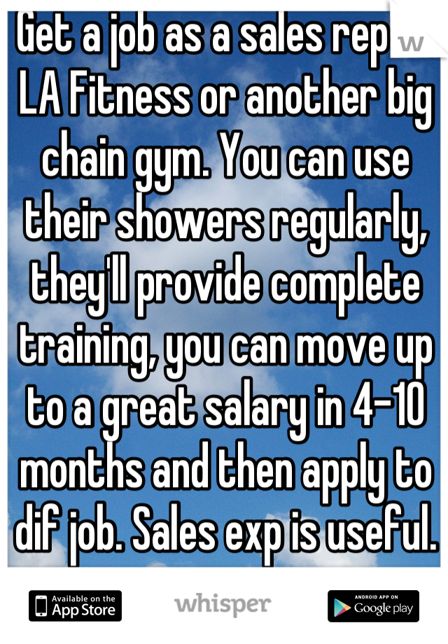 Get a job as a sales rep at LA Fitness or another big chain gym. You can use their showers regularly, they'll provide complete training, you can move up to a great salary in 4-10 months and then apply to dif job. Sales exp is useful.