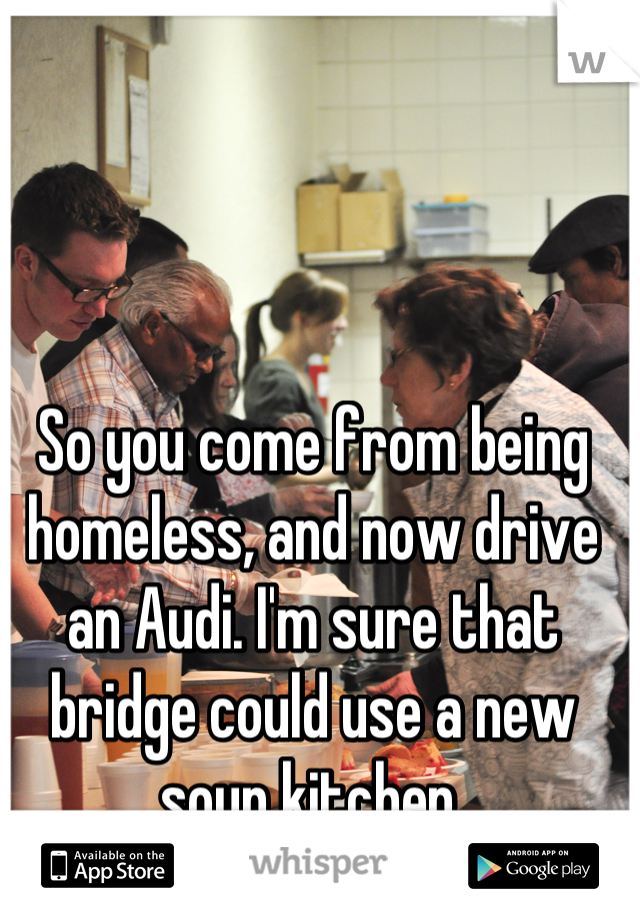 So you come from being homeless, and now drive an Audi. I'm sure that bridge could use a new soup kitchen.