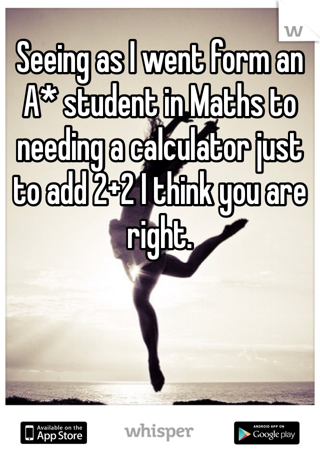 Seeing as I went form an A* student in Maths to needing a calculator just to add 2+2 I think you are right. 