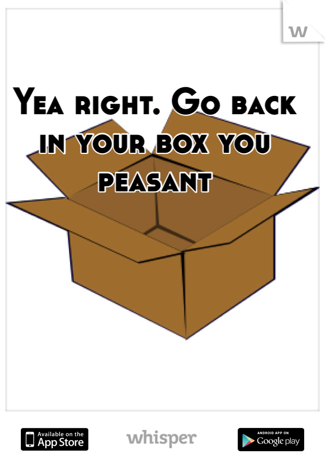 Yea right. Go back in your box you peasant 