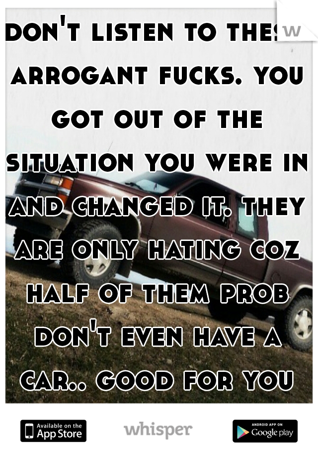 don't listen to these arrogant fucks. you got out of the situation you were in and changed it. they are only hating coz half of them prob don't even have a car.. good for you my friend!