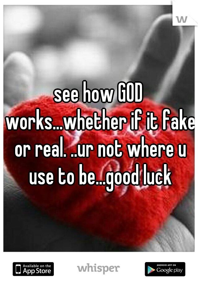 see how GOD works...whether if it fake or real. ..ur not where u use to be...good luck