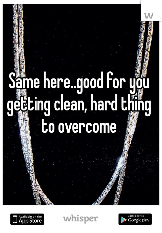 Same here..good for you getting clean, hard thing to overcome 