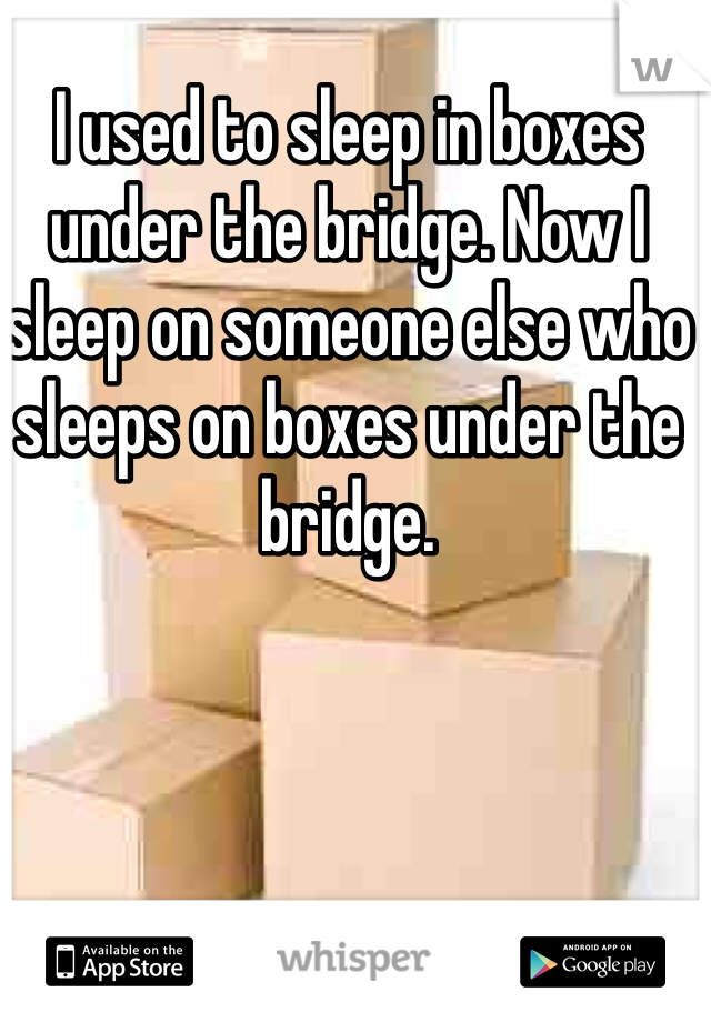 I used to sleep in boxes under the bridge. Now I sleep on someone else who sleeps on boxes under the bridge. 