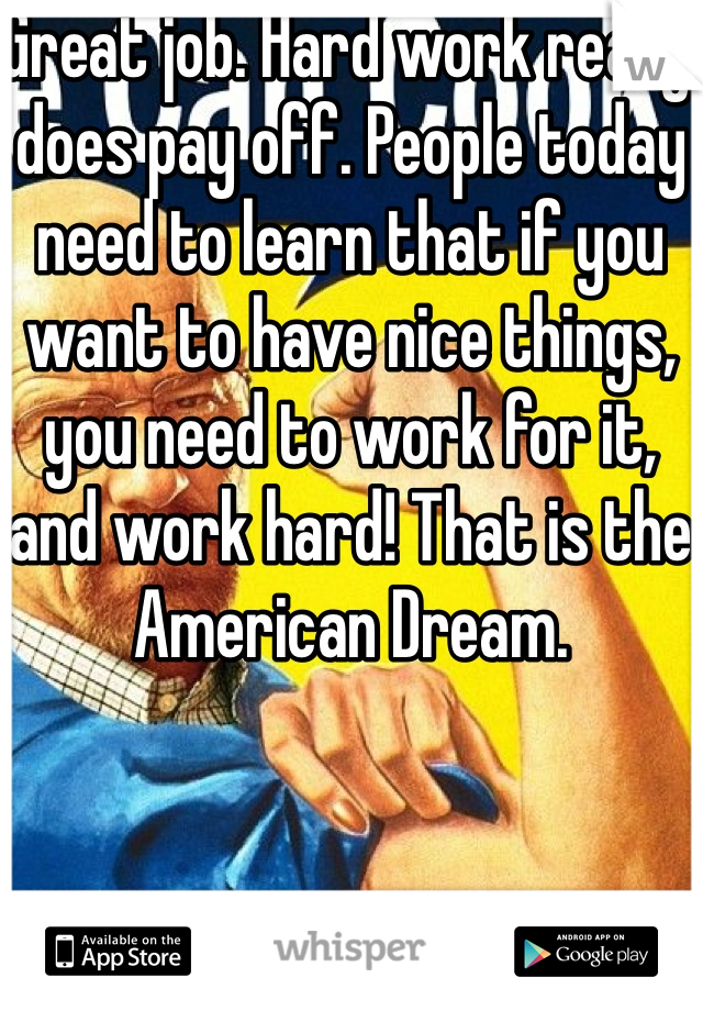 Great job. Hard work really does pay off. People today need to learn that if you want to have nice things, you need to work for it, and work hard! That is the American Dream.