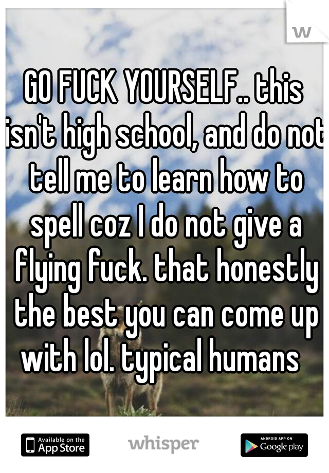 GO FUCK YOURSELF.. this isn't high school, and do not tell me to learn how to spell coz I do not give a flying fuck. that honestly the best you can come up with lol. typical humans  