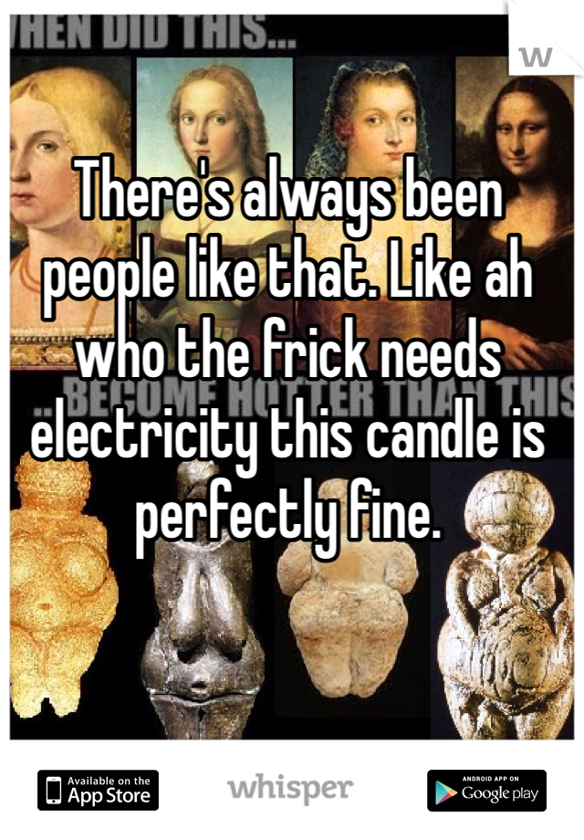 There's always been people like that. Like ah who the frick needs electricity this candle is perfectly fine. 