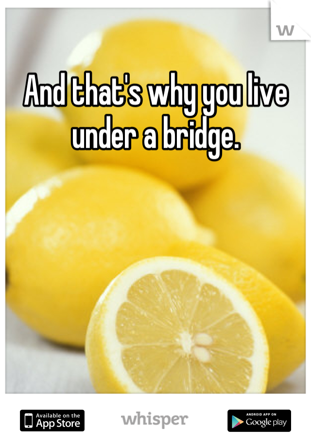 And that's why you live under a bridge.