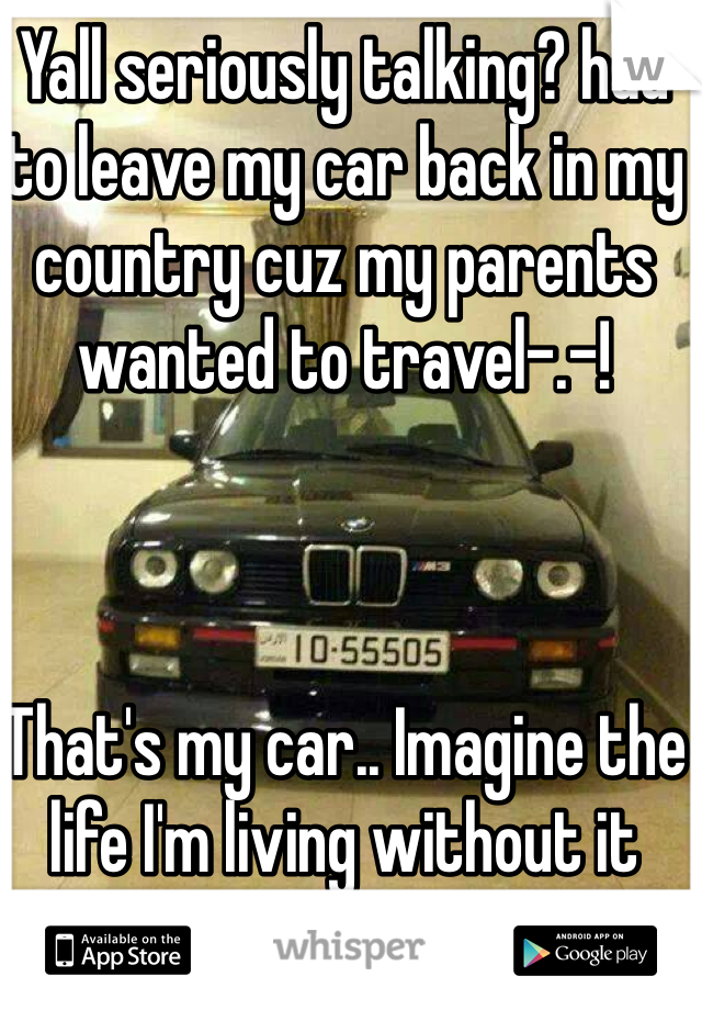 Yall seriously talking? had to leave my car back in my country cuz my parents wanted to travel-.-! 



That's my car.. Imagine the life I'm living without it 
17/f btw